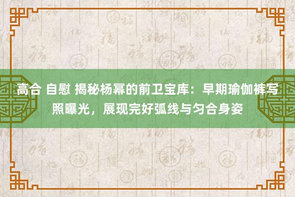 高合 自慰 揭秘杨幂的前卫宝库：早期瑜伽裤写照曝光，展现完好弧线与匀合身姿