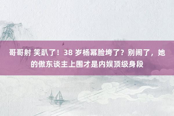 哥哥射 笑趴了！38 岁杨幂脸垮了？别闹了，她的傲东谈主上围才是内娱顶级身段