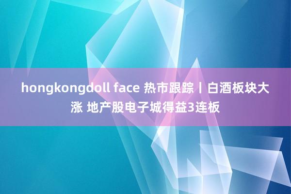 hongkongdoll face 热市跟踪丨白酒板块大涨 地产股电子城得益3连板