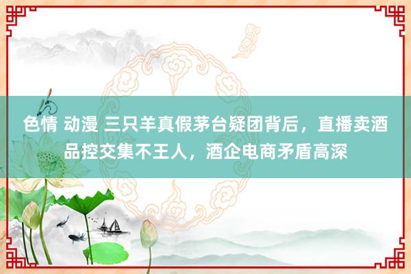 色情 动漫 三只羊真假茅台疑团背后，直播卖酒品控交集不王人，酒企电商矛盾高深