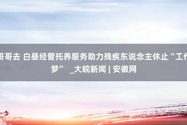 哥哥去 白昼经管托养服务助力残疾东说念主休止“工作梦”  _大皖新闻 | 安徽网