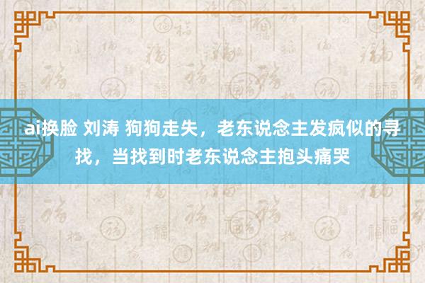 ai换脸 刘涛 狗狗走失，老东说念主发疯似的寻找，当找到时老东说念主抱头痛哭