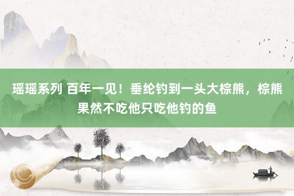 瑶瑶系列 百年一见！垂纶钓到一头大棕熊，棕熊果然不吃他只吃他钓的鱼