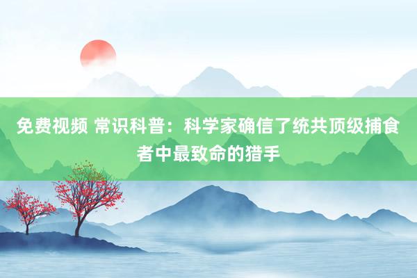 免费视频 常识科普：科学家确信了统共顶级捕食者中最致命的猎手