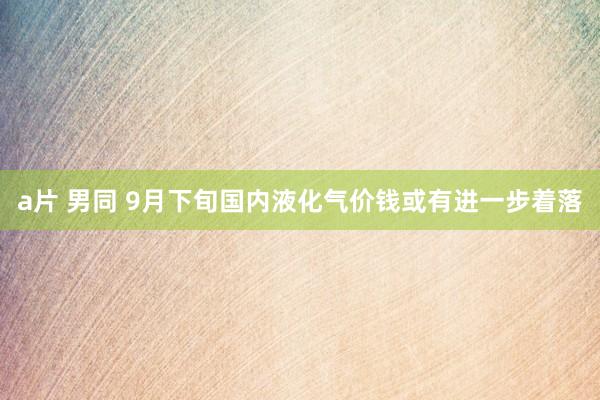 a片 男同 9月下旬国内液化气价钱或有进一步着落