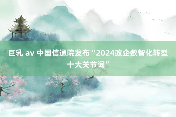 巨乳 av 中国信通院发布“2024政企数智化转型十大关节词”