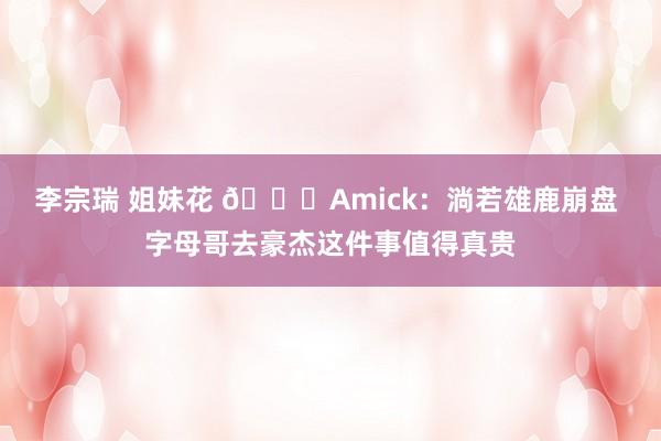 李宗瑞 姐妹花 👀Amick：淌若雄鹿崩盘 字母哥去豪杰这件事值得真贵