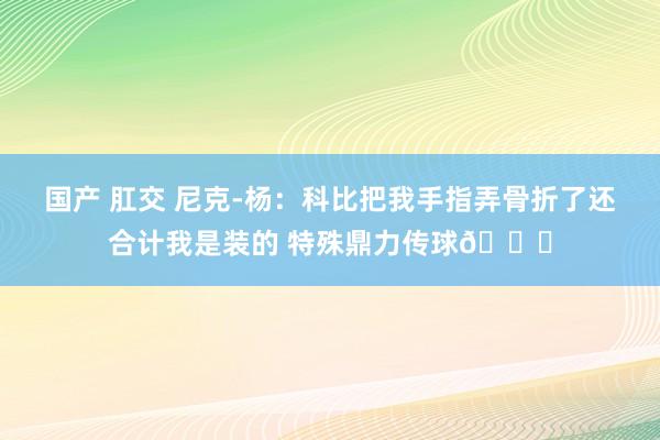 国产 肛交 尼克-杨：科比把我手指弄骨折了还合计我是装的 特殊鼎力传球😂