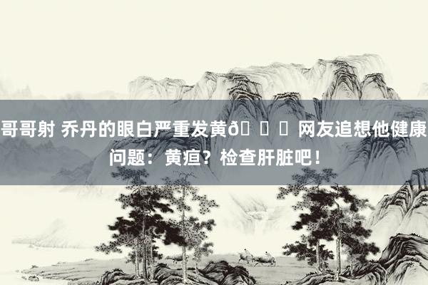 哥哥射 乔丹的眼白严重发黄😟网友追想他健康问题：黄疸？检查肝脏吧！