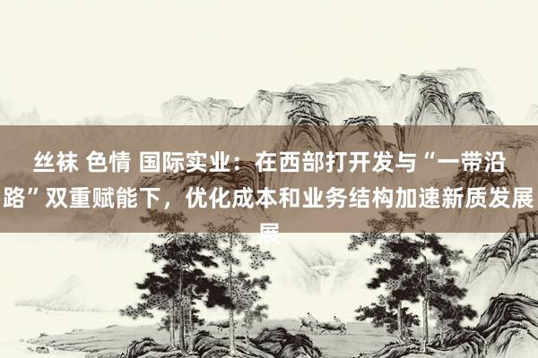 丝袜 色情 国际实业：在西部打开发与“一带沿路”双重赋能下，优化成本和业务结构加速新质发展