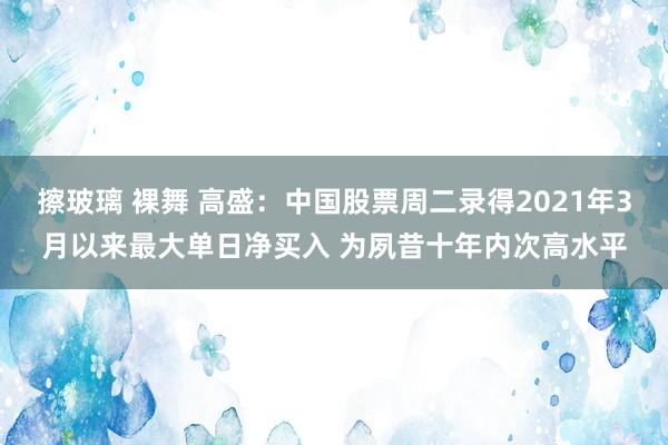 擦玻璃 裸舞 高盛：中国股票周二录得2021年3月以来最大单日净买入 为夙昔十年内次高水平