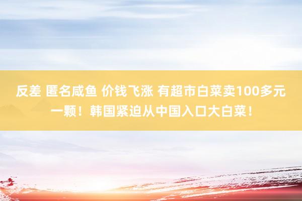 反差 匿名咸鱼 价钱飞涨 有超市白菜卖100多元一颗！韩国紧迫从中国入口大白菜！