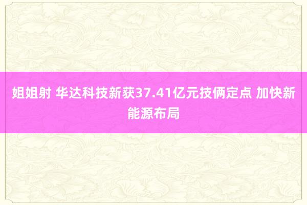 姐姐射 华达科技新获37.41亿元技俩定点 加快新能源布局