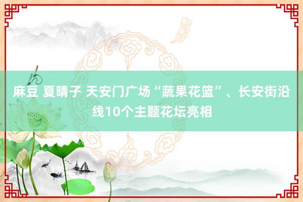 麻豆 夏晴子 天安门广场“蔬果花篮”、长安街沿线10个主题花坛亮相