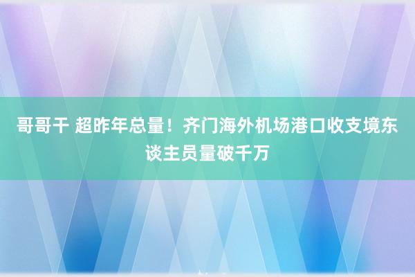 哥哥干 超昨年总量！齐门海外机场港口收支境东谈主员量破千万