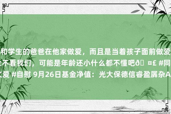 和学生的爸爸在他家做爱，而且是当着孩子面前做爱，太刺激了，孩子完全不看我们，可能是年龄还小什么都不懂吧🤣 #同城 #文爱 #自慰 9月26日基金净值：光大保德信睿盈羼杂A最新净值0.4805，涨2.78%