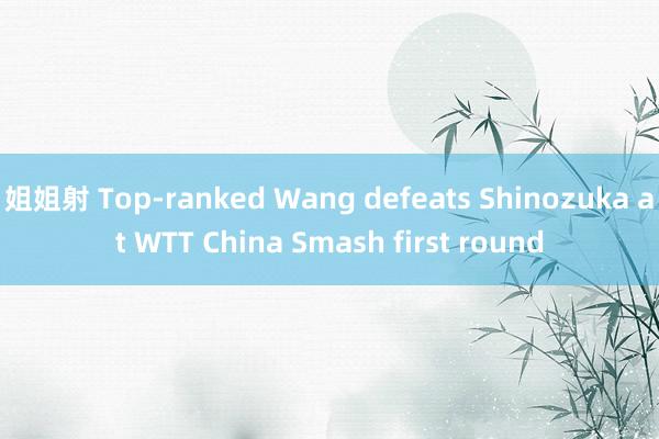 姐姐射 Top-ranked Wang defeats Shinozuka at WTT China Smash first round