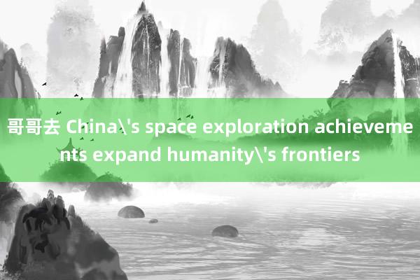 哥哥去 China's space exploration achievements expand humanity's frontiers