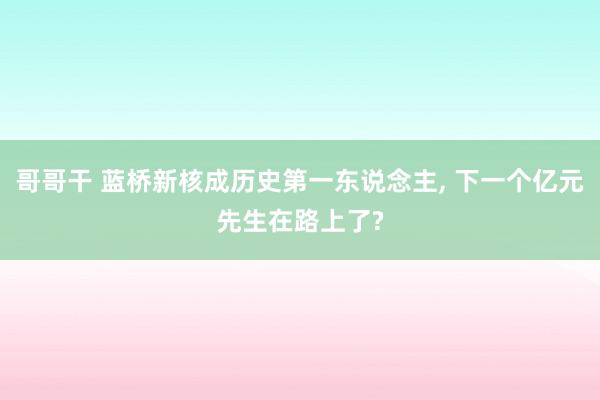 哥哥干 蓝桥新核成历史第一东说念主， 下一个亿元先生在路上了?