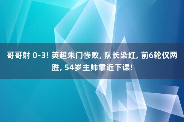 哥哥射 0-3! 英超朱门惨败， 队长染红， 前6轮仅两胜， 54岁主帅靠近下课!