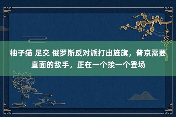 柚子猫 足交 俄罗斯反对派打出旌旗，普京需要直面的敌手，正在一个接一个登场