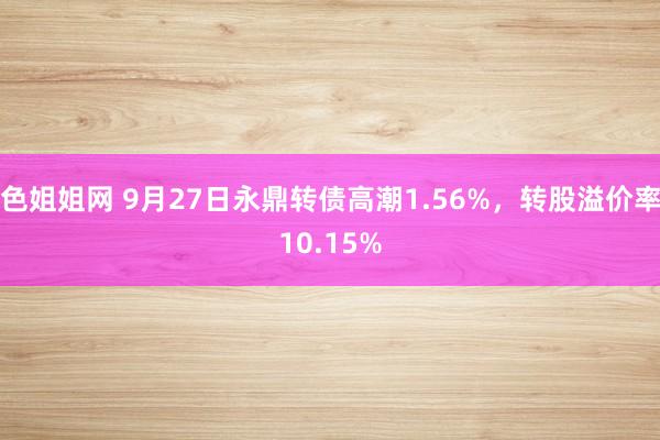 色姐姐网 9月27日永鼎转债高潮1.56%，转股溢价率10.15%