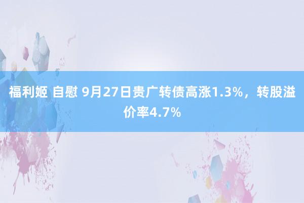 福利姬 自慰 9月27日贵广转债高涨1.3%，转股溢价率4.7%