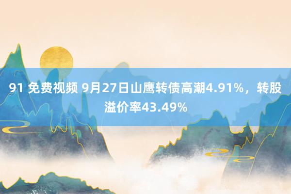 91 免费视频 9月27日山鹰转债高潮4.91%，转股溢价率43.49%