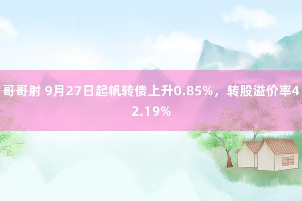 哥哥射 9月27日起帆转债上升0.85%，转股溢价率42.19%