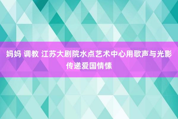 妈妈 调教 江苏大剧院水点艺术中心用歌声与光影传递爱国情愫