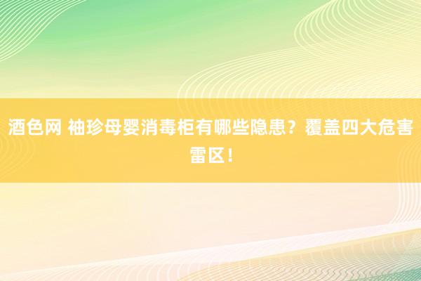 酒色网 袖珍母婴消毒柜有哪些隐患？覆盖四大危害雷区！