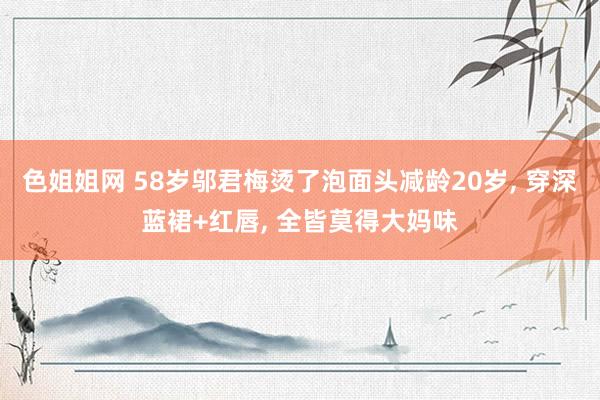 色姐姐网 58岁邬君梅烫了泡面头减龄20岁， 穿深蓝裙+红唇， 全皆莫得大妈味