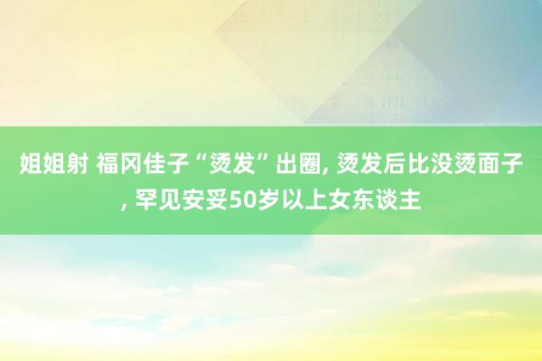 姐姐射 福冈佳子“烫发”出圈， 烫发后比没烫面子， 罕见安妥50岁以上女东谈主