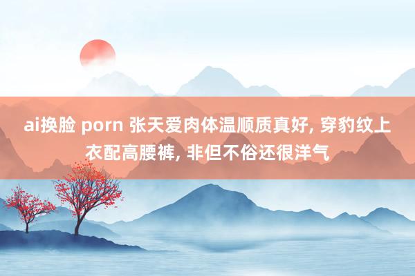 ai换脸 porn 张天爱肉体温顺质真好， 穿豹纹上衣配高腰裤， 非但不俗还很洋气