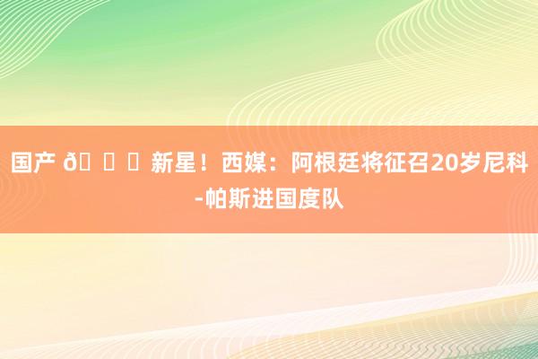 国产 🌟新星！西媒：阿根廷将征召20岁尼科-帕斯进国度队