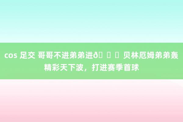 cos 足交 哥哥不进弟弟进🚀贝林厄姆弟弟轰精彩天下波，打进赛季首球