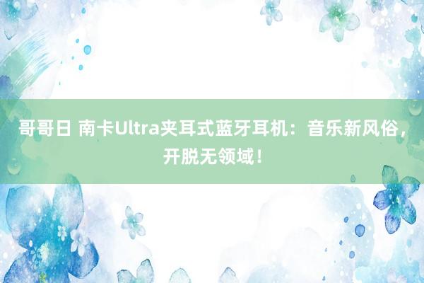 哥哥日 南卡Ultra夹耳式蓝牙耳机：音乐新风俗，开脱无领域！