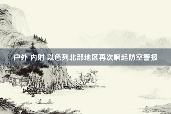 户外 内射 以色列北部地区再次响起防空警报