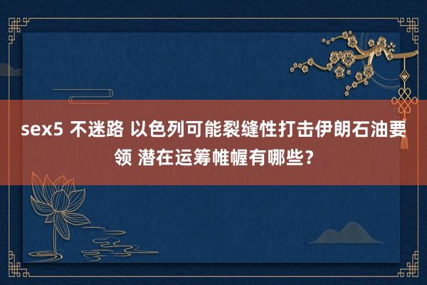 sex5 不迷路 以色列可能裂缝性打击伊朗石油要领 潜在运筹帷幄有哪些？