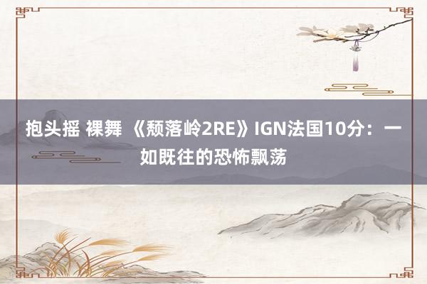 抱头摇 裸舞 《颓落岭2RE》IGN法国10分：一如既往的恐怖飘荡