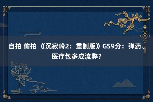 自拍 偷拍 《沉寂岭2：重制版》GS9分：弹药、医疗包多成流弊？