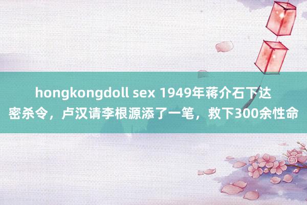 hongkongdoll sex 1949年蒋介石下达密杀令，卢汉请李根源添了一笔，救下300余性命