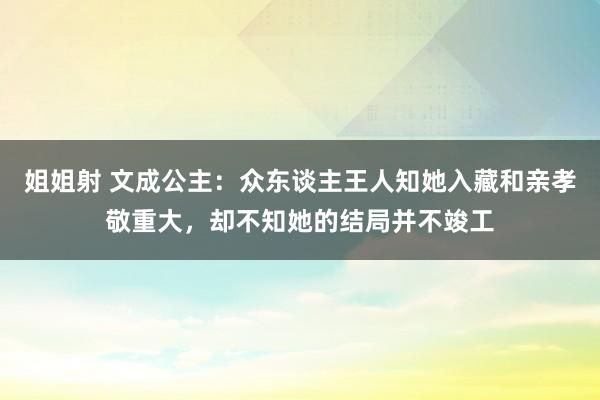 姐姐射 文成公主：众东谈主王人知她入藏和亲孝敬重大，却不知她的结局并不竣工