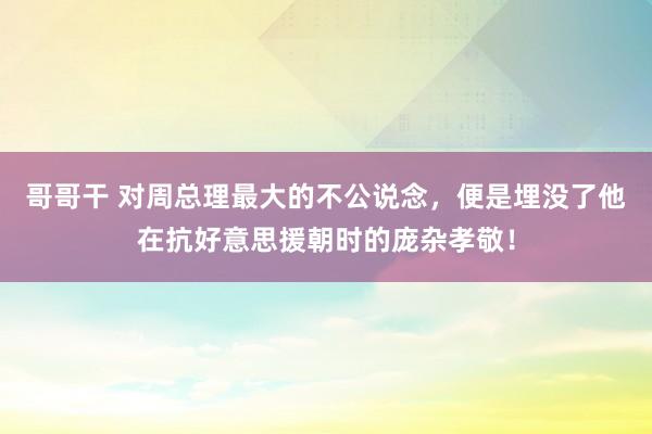 哥哥干 对周总理最大的不公说念，便是埋没了他在抗好意思援朝时的庞杂孝敬！