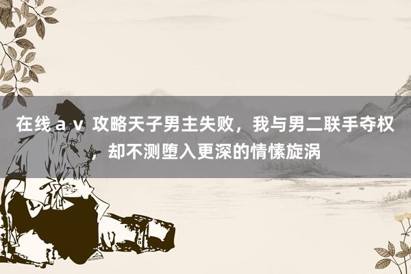 在线ａｖ 攻略天子男主失败，我与男二联手夺权，却不测堕入更深的情愫旋涡