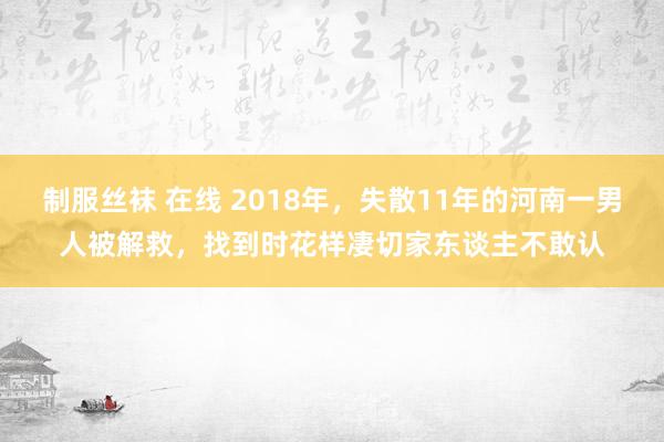 制服丝袜 在线 2018年，失散11年的河南一男人被解救，找到时花样凄切家东谈主不敢认