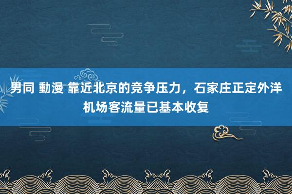 男同 動漫 靠近北京的竞争压力，石家庄正定外洋机场客流量已基本收复