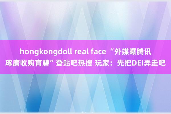 hongkongdoll real face “外媒曝腾讯琢磨收购育碧”登贴吧热搜 玩家：先把DEI弄走吧