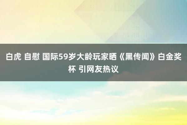 白虎 自慰 国际59岁大龄玩家晒《黑传闻》白金奖杯 引网友热议