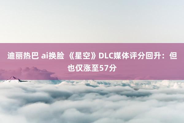 迪丽热巴 ai换脸 《星空》DLC媒体评分回升：但也仅涨至57分